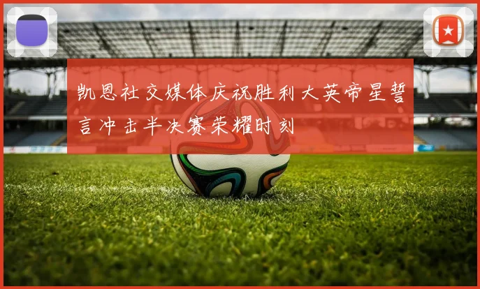 凯恩社交媒体庆祝胜利大英帝星誓言冲击半决赛荣耀时刻