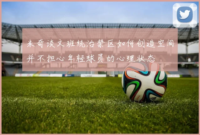 米奇谈文班统治禁区如何创造空间并不担心年轻球员的心理状态