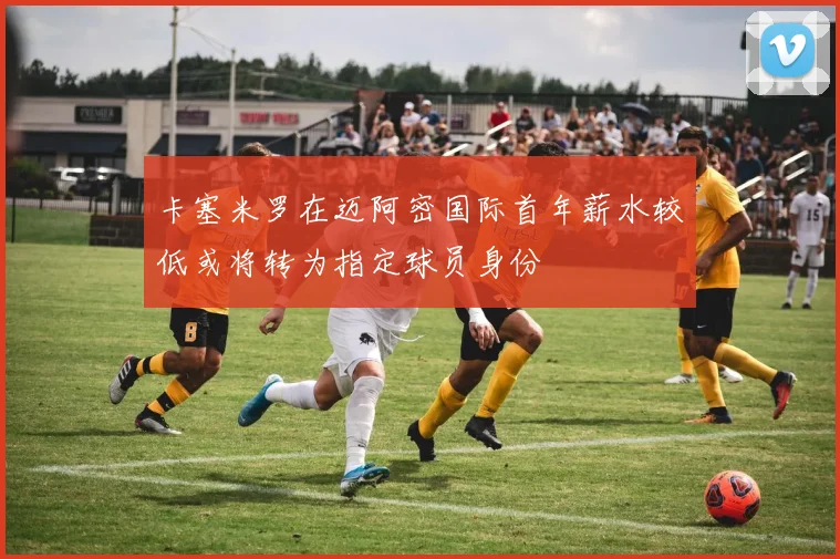 卡塞米罗在迈阿密国际首年薪水较低或将转为指定球员身份