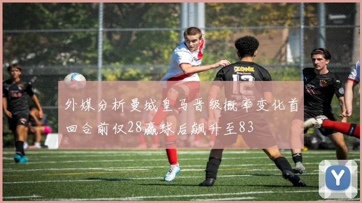 外媒分析曼城皇马晋级概率变化首回合前仅28赢球后飙升至83