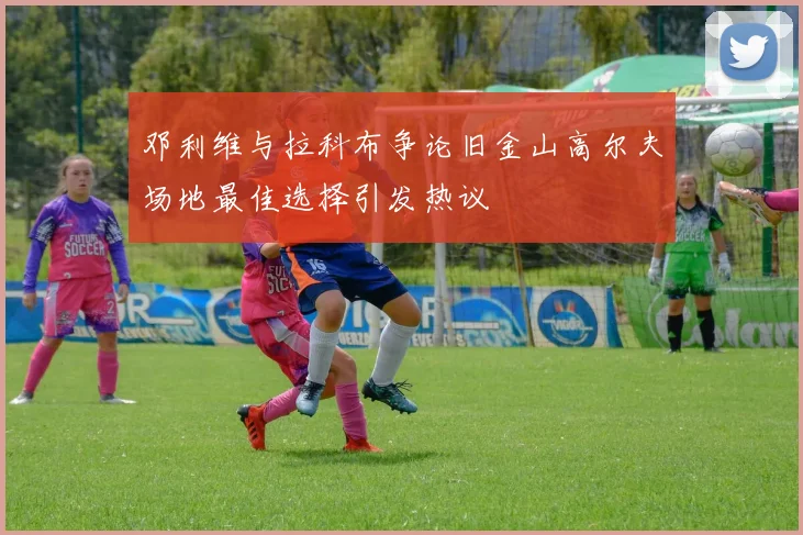 邓利维与拉科布争论旧金山高尔夫场地最佳选择引发热议