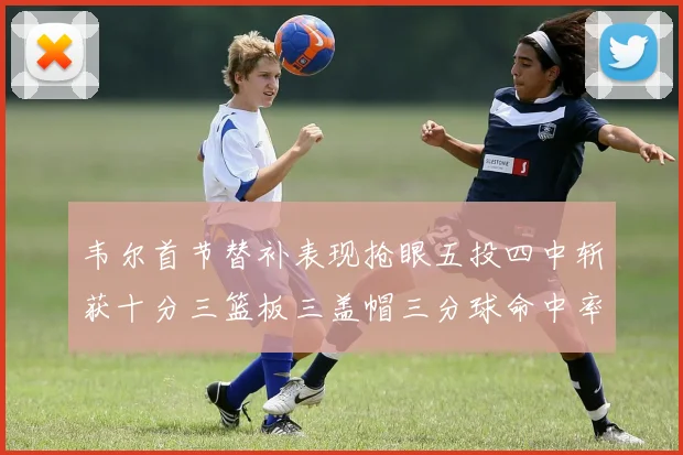 韦尔首节替补表现抢眼五投四中斩获十分三篮板三盖帽三分球命中率高达六成