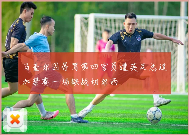 马奎尔因辱骂第四官员遭英足总追加禁赛一场缺战切尔西