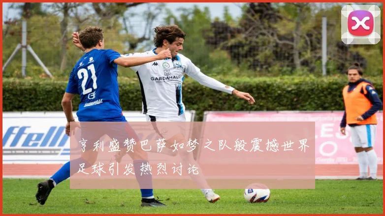 亨利盛赞巴萨如梦之队般震撼世界足球引发热烈讨论