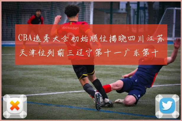 CBA选秀大会初始顺位揭晓四川江苏天津位列前三辽宁第十一广东第十六