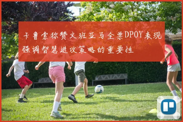 卡鲁索称赞文班亚马全票DPOY表现强调智慧进攻策略的重要性