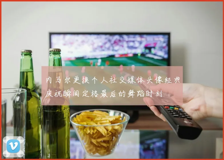 内马尔更换个人社交媒体头像经典庆祝瞬间定格最后的舞蹈时刻