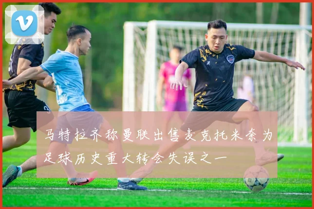 马特拉齐称曼联出售麦克托米奈为足球历史重大转会失误之一