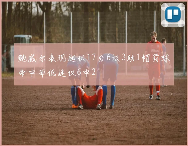 鲍威尔表现起伏17分6板3助1帽罚球命中率低迷仅6中2