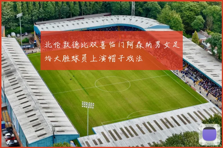 北伦敦德比双喜临门阿森纳男女足均大胜球员上演帽子戏法