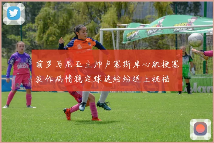 前罗马尼亚主帅卢塞斯库心肌梗塞发作病情稳定球迷纷纷送上祝福