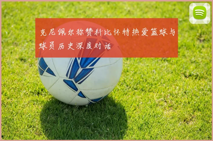 克尼佩尔称赞科比怀特热爱篮球与球员历史深度对话