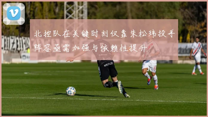 北控队在关键时刻仅靠朱松玮投手阵容亟需加强与依赖性提升