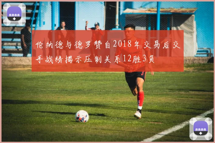 伦纳德与德罗赞自2018年交易后交手战绩揭示压制关系12胜3负