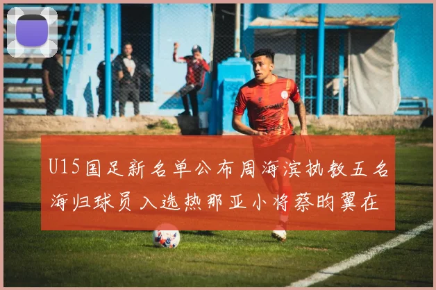 U15国足新名单公布周海滨执教五名海归球员入选热那亚小将蔡昀翼在列