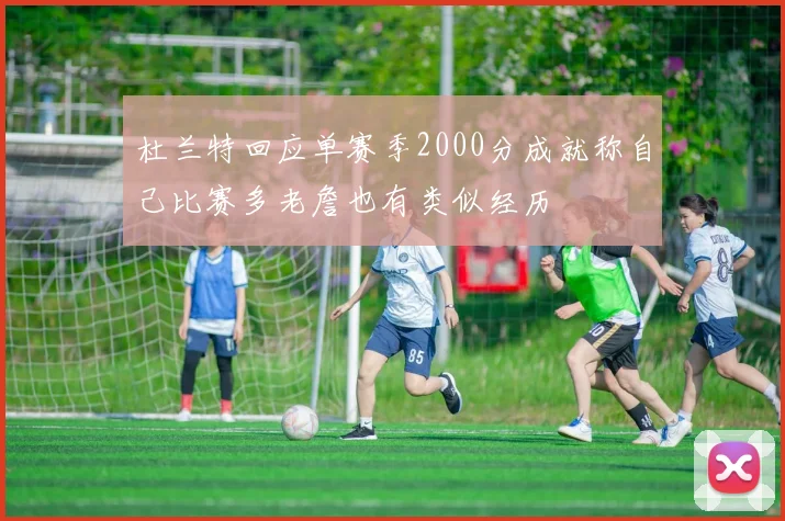 杜兰特回应单赛季2000分成就称自己比赛多老詹也有类似经历
