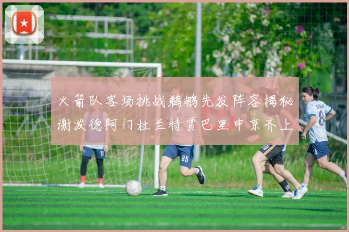 火箭队客场挑战鹈鹕先发阵容揭秘谢泼德阿门杜兰特贾巴里申京齐上阵