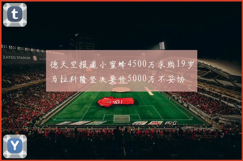 德天空报道小蜜蜂4500万求购19岁马拉科隆坚决要价5000万不妥协