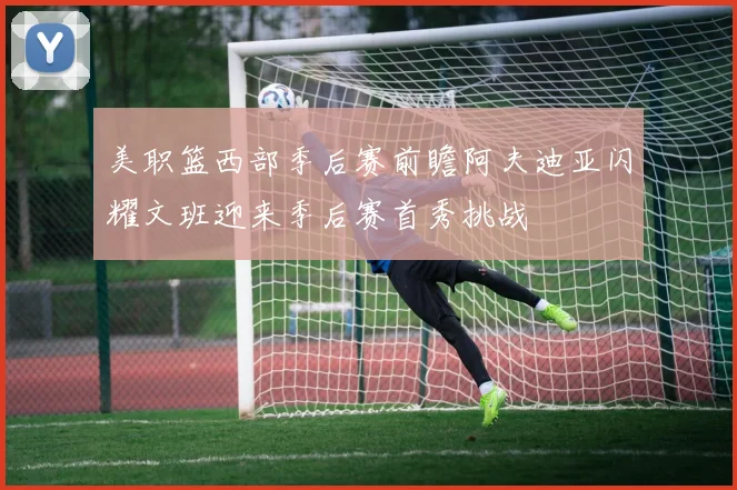美职篮西部季后赛前瞻阿夫迪亚闪耀文班迎来季后赛首秀挑战
