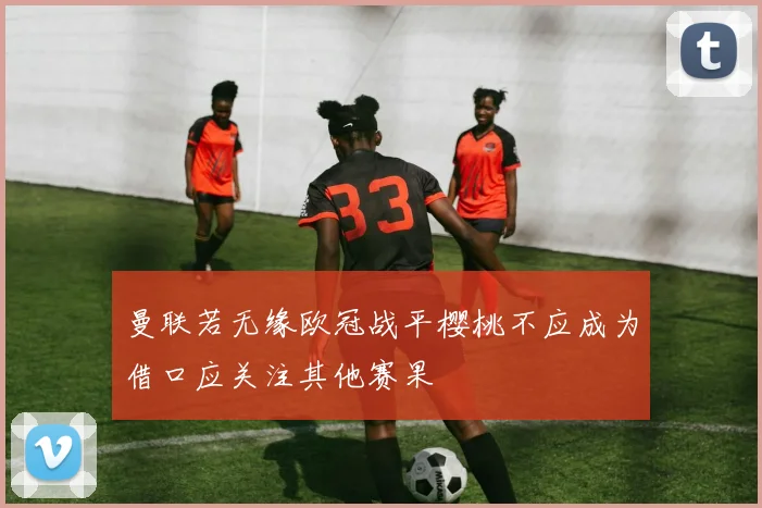 曼联若无缘欧冠战平樱桃不应成为借口应关注其他赛果