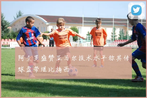 阿圭罗盛赞亚马尔技术水平称其传球盘带堪比梅西