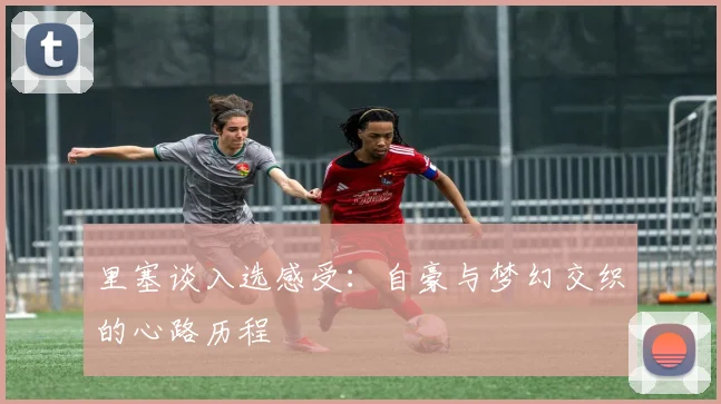 里塞谈入选感受：自豪与梦幻交织的心路历程