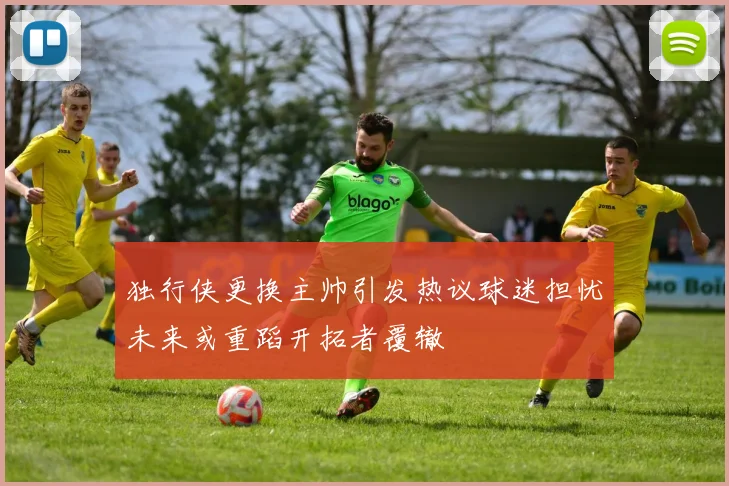 独行侠更换主帅引发热议球迷担忧未来或重蹈开拓者覆辙